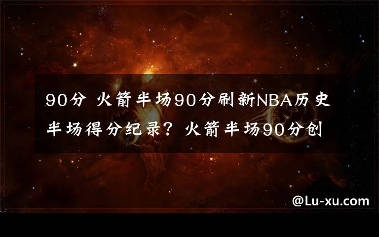 90分 火箭半场90分刷新NBA历史半场得分纪录?火箭半场90分创历史第二纪录