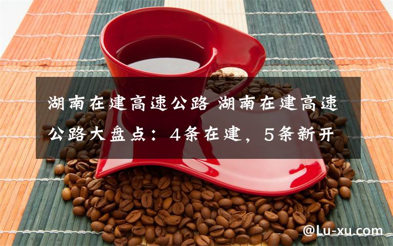湖南在建高速公路 湖南在建高速公路大盘点:4条在建,5条新开工