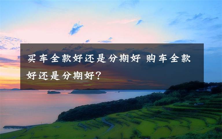 买车全款好还是分期好 购车全款好还是分期好？
