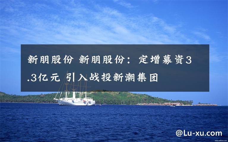 新朋股份 新朋股份：定增募资3.3亿元 引入战投新潮集团