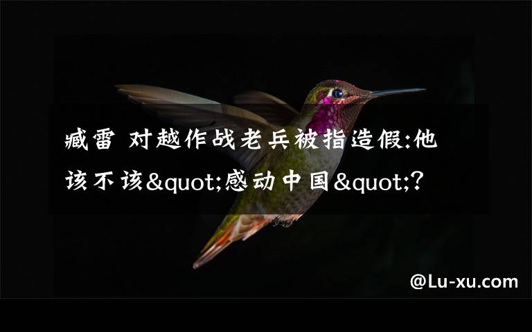 臧雷 对越作战老兵被指造假:他该不该"感动中国"?