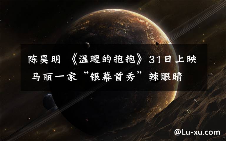陈昊明 《温暖的抱抱》31日上映 马丽一家“银幕首秀”辣眼睛