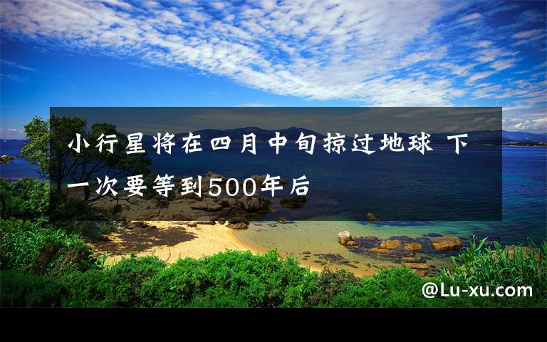 小行星将在四月中旬掠过地球 下一次要等到500年后