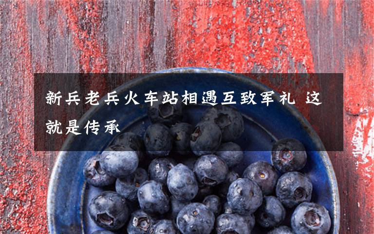 新兵老兵火车站相遇互致军礼 这就是传承