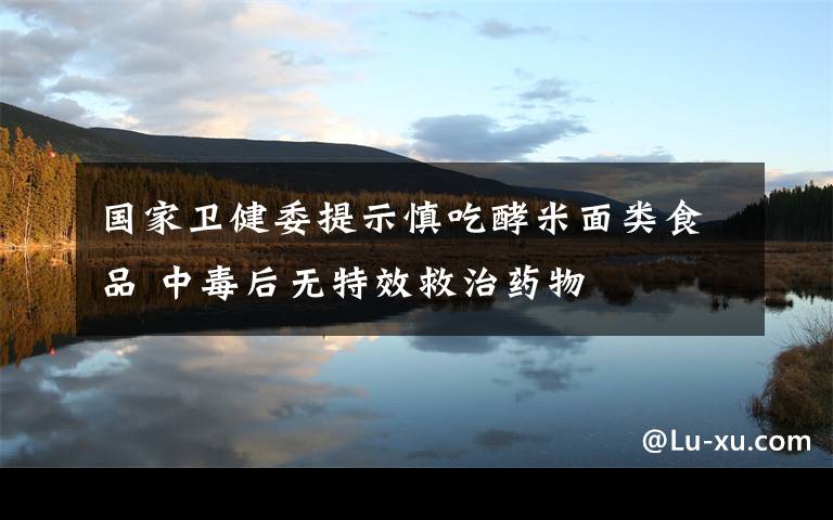 国家卫健委提示慎吃酵米面类食品 中毒后无特效救治药物