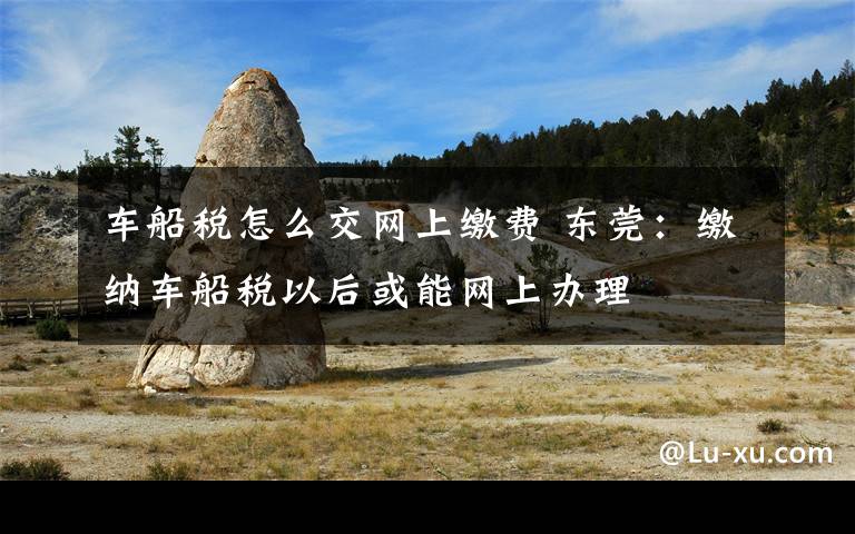 车船税怎么交网上缴费 东莞:缴纳车船税以后或能网上办理