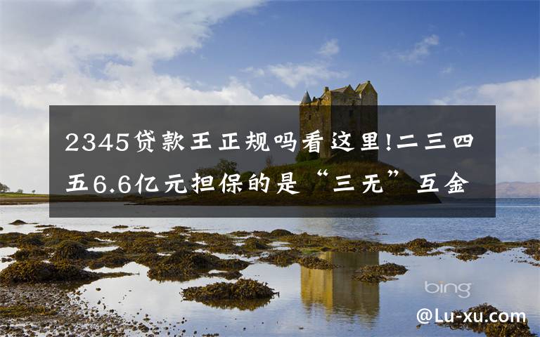 2345贷款王正规吗看这里!二三四五6.6亿元担保的是“三无”互金公司？