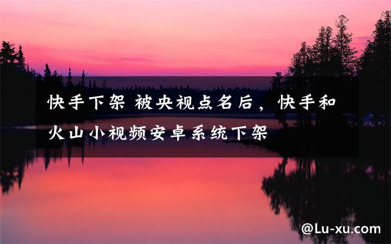快手下架 被央视点名后,快手和火山小视频安卓系统下架