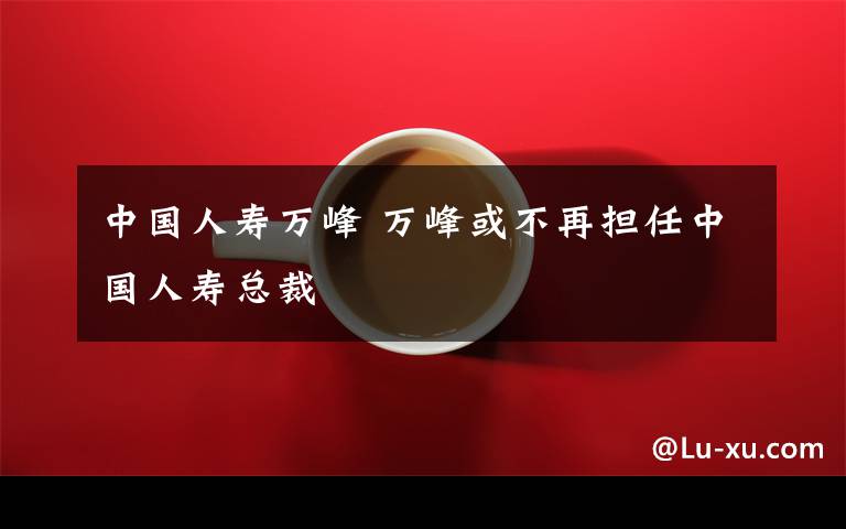 中国人寿万峰 万峰或不再担任中国人寿总裁