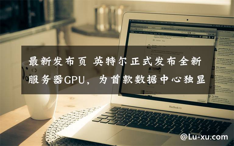 最新发布页 英特尔正式发布全新服务器GPU,为首款数据中心独显产品