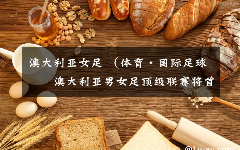 澳大利亚女足 (体育·国际足球)澳大利亚男女足顶级联赛将首次推迟到夏季同日揭幕