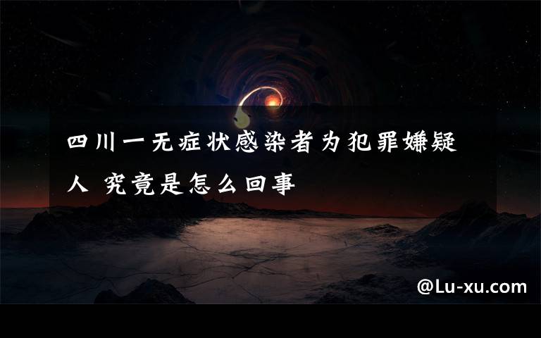 四川一无症状感染者为犯罪嫌疑人 究竟是怎么回事
