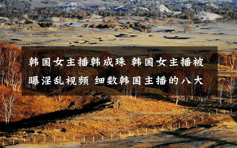 韩国女主播韩成珠 韩国女主播被曝淫乱视频 细数韩国主播的八大丑闻