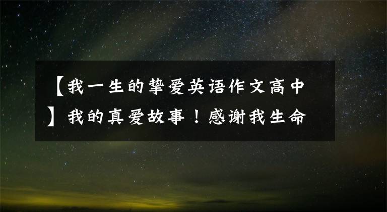 【我一生的挚爱英语作文高中】我的真爱故事!感谢我生命中爱过的人,每一个都给我带来无限的成长