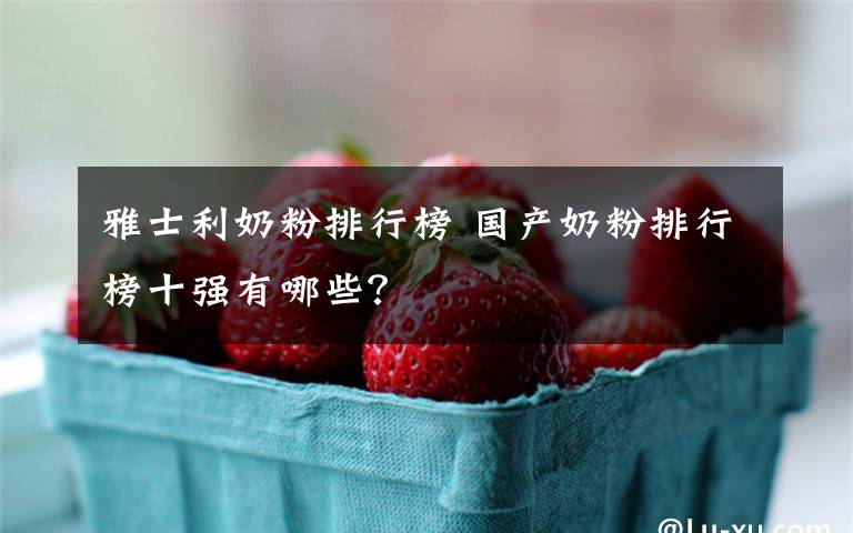 雅士利奶粉排行榜 国产奶粉排行榜十强有哪些?