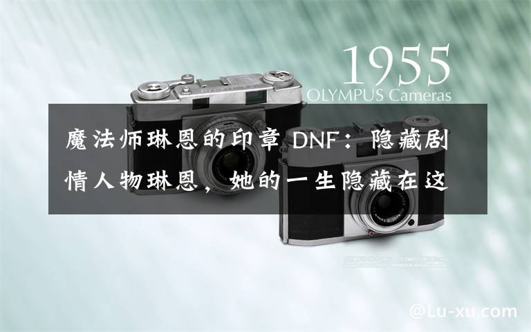 魔法师琳恩的印章 DNF:隐藏剧情人物琳恩,她的一生隐藏在这里!