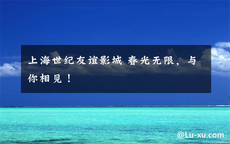 上海世纪友谊影城 春光无限，与你相见！