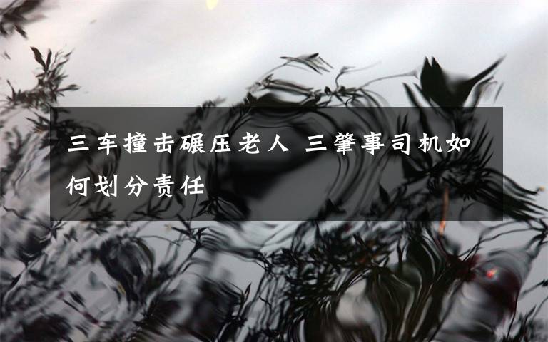 三车撞击碾压老人 三肇事司机如何划分责任