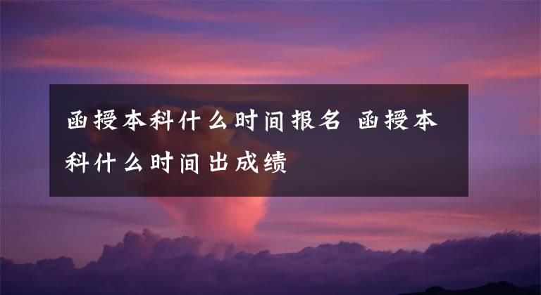 函授本科什么时间报名 函授本科什么时间出成绩