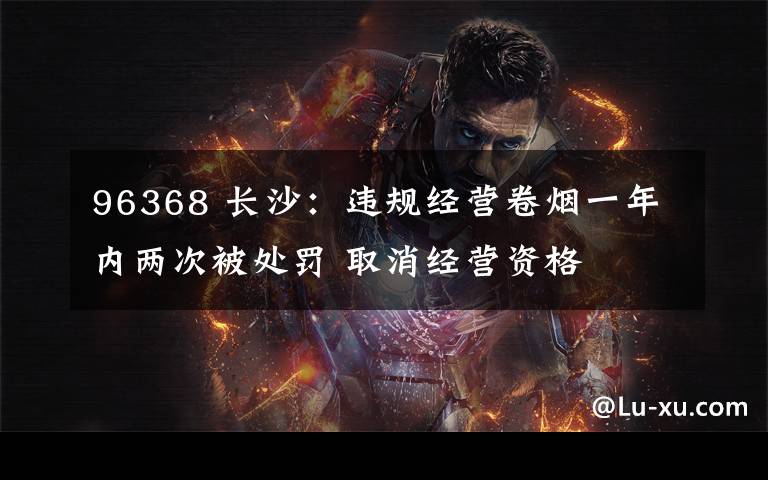 96368 长沙:违规经营卷烟一年内两次被处罚 取消经营资格