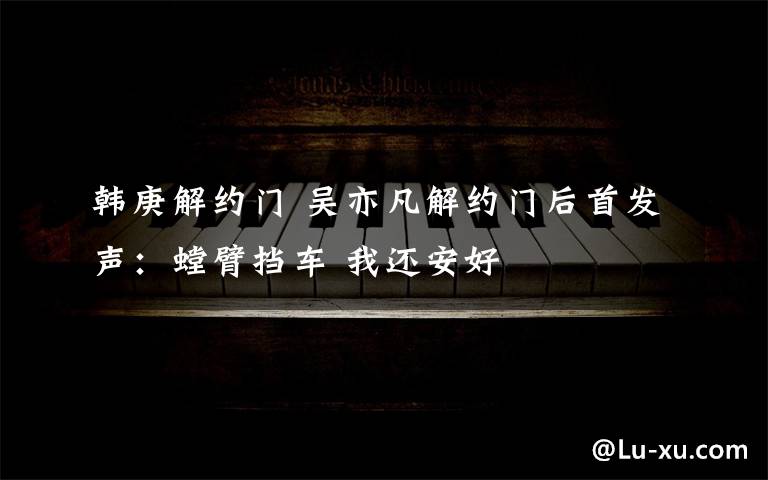 韩庚解约门 吴亦凡解约门后首发声：螳臂挡车 我还安好