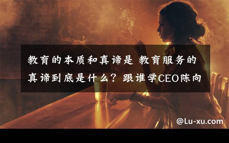 教育的本质和真谛是 教育服务的真谛到底是什么?跟谁学CEO陈向东表达了自己的看法
