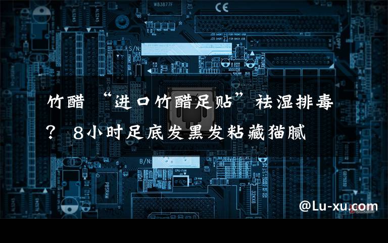 竹醋 “进口竹醋足贴”祛湿排毒？ 8小时足底发黑发粘藏猫腻