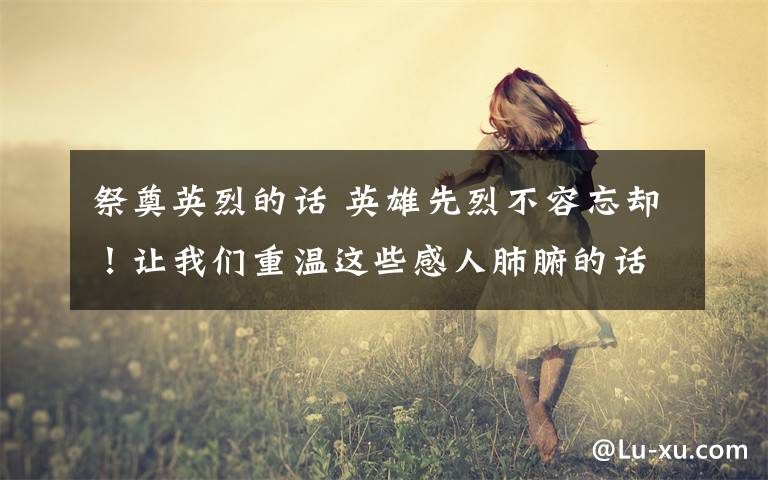 祭奠英烈的话 英雄先烈不容忘却!让我们重温这些感人肺腑的话