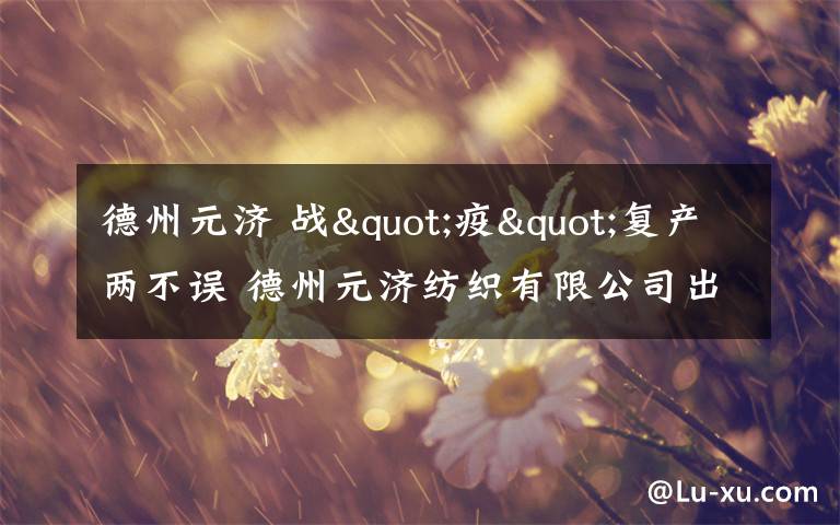 德州元济 战"疫"复产两不误 德州元济纺织有限公司出口创汇"开门红"