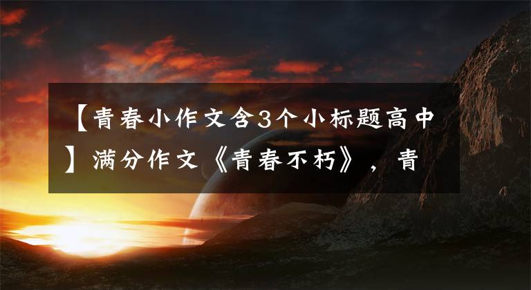 【青春小作文含3个小标题高中】满分作文《青春不朽》，青春不会消失，只会继续。老师：意志很高