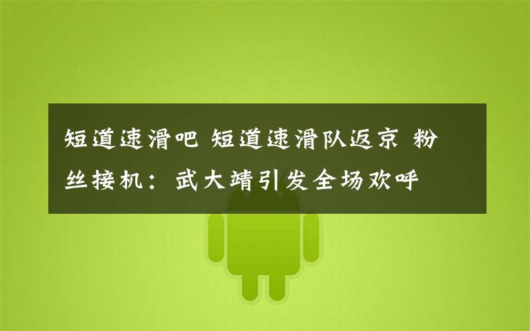 短道速滑吧 短道速滑队返京 粉丝接机:武大靖引发全场欢呼