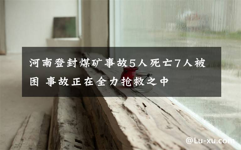 河南登封煤矿事故5人死亡7人被困 事故正在全力抢救之中