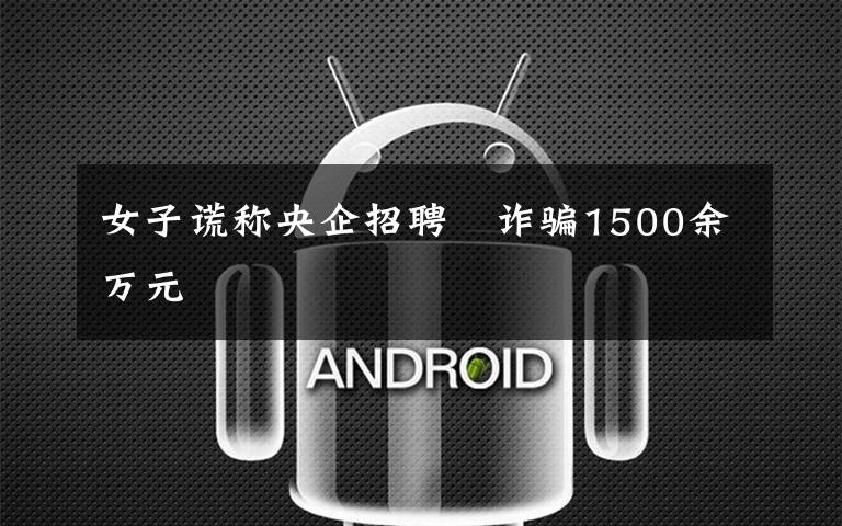 女子谎称央企招聘　诈骗1500余万元