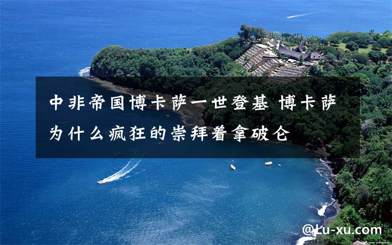 中非帝国博卡萨一世登基 博卡萨为什么疯狂的崇拜着拿破仑