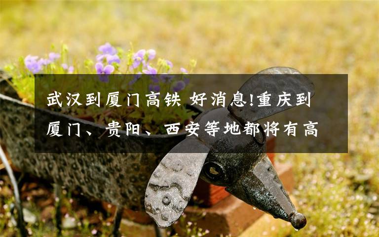 武汉到厦门高铁 好消息!重庆到厦门、贵阳、西安等地都将有高铁
