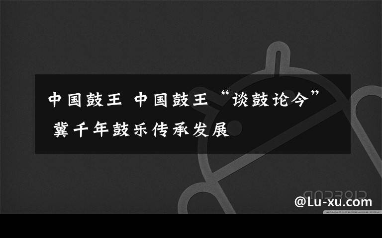 中国鼓王 中国鼓王“谈鼓论今” 冀千年鼓乐传承发展