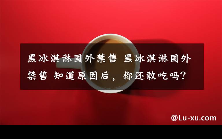 黑冰淇淋国外禁售 黑冰淇淋国外禁售 知道原因后,你还敢吃吗?