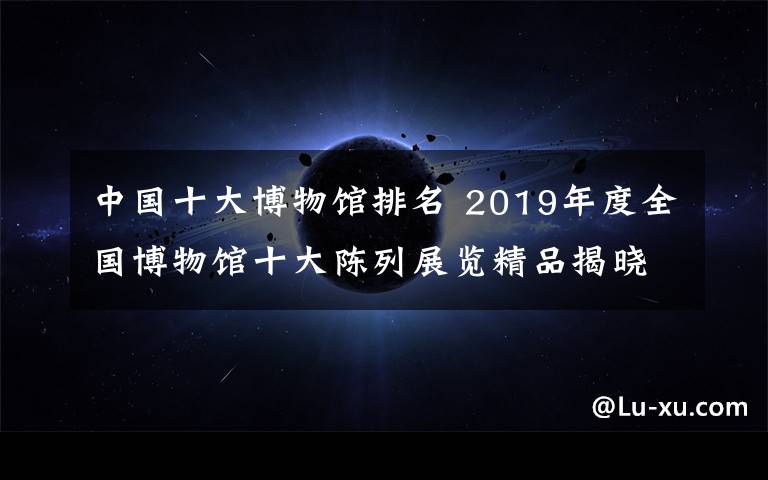 中国十大博物馆排名 2019年度全国博物馆十大陈列展览精品揭晓