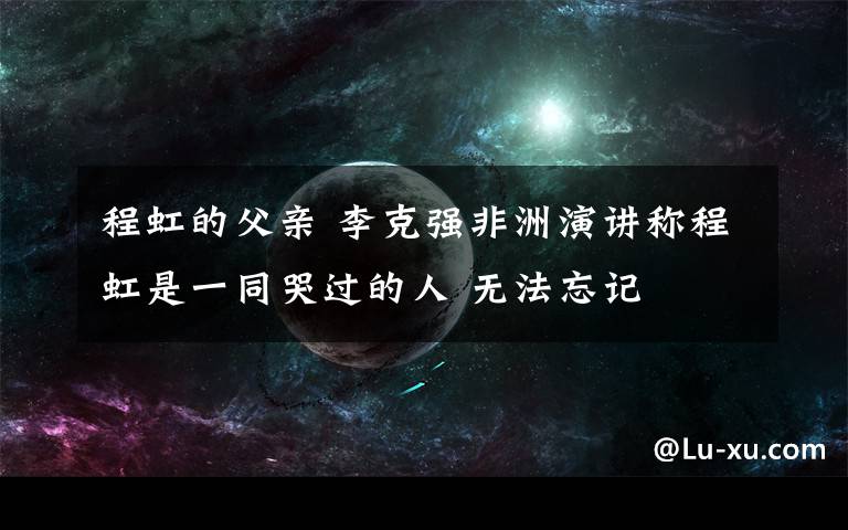 程虹的父亲 李克强非洲演讲称程虹是一同哭过的人 无法忘记