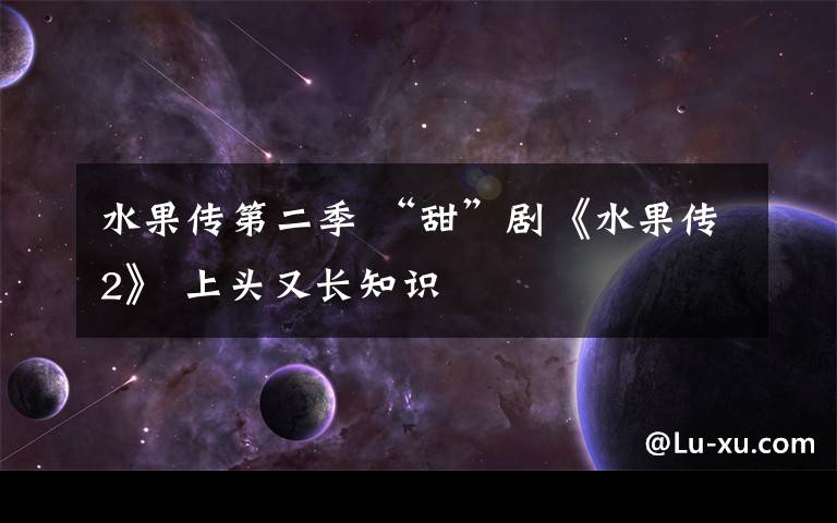 水果传第二季 “甜”剧《水果传2》 上头又长知识