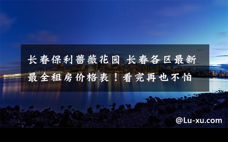 长春保利蔷薇花园 长春各区最新最全租房价格表!看完再也不怕被房东宰了!