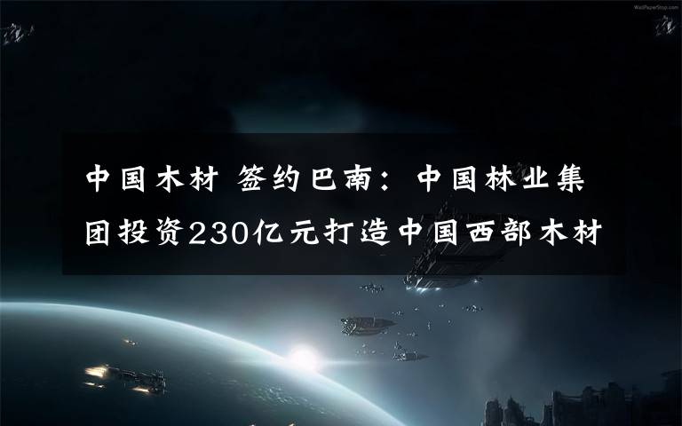 中国木材 签约巴南:中国林业集团投资230亿元打造中国西部木材贸易港