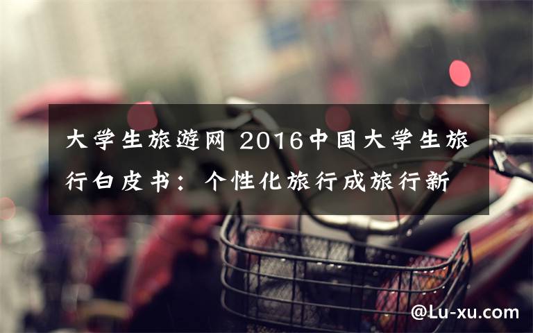 大学生旅游网 2016中国大学生旅行白皮书:个性化旅行成旅行新趋势