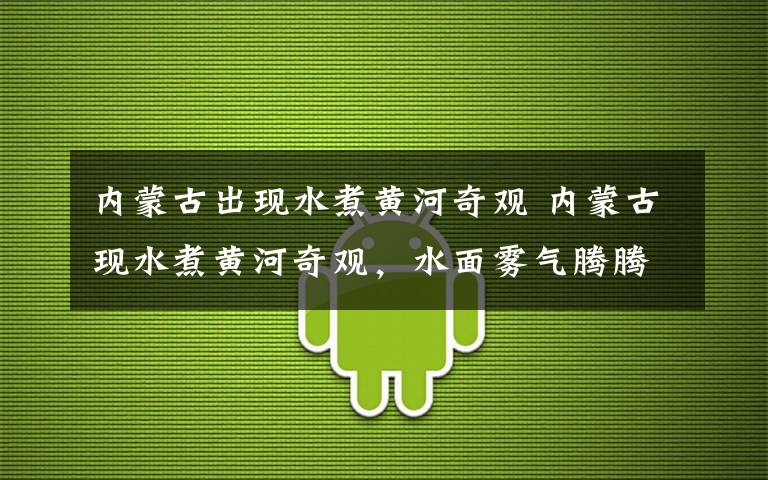 内蒙古出现水煮黄河奇观 内蒙古现水煮黄河奇观,水面雾气腾腾,像煮饺子开了锅