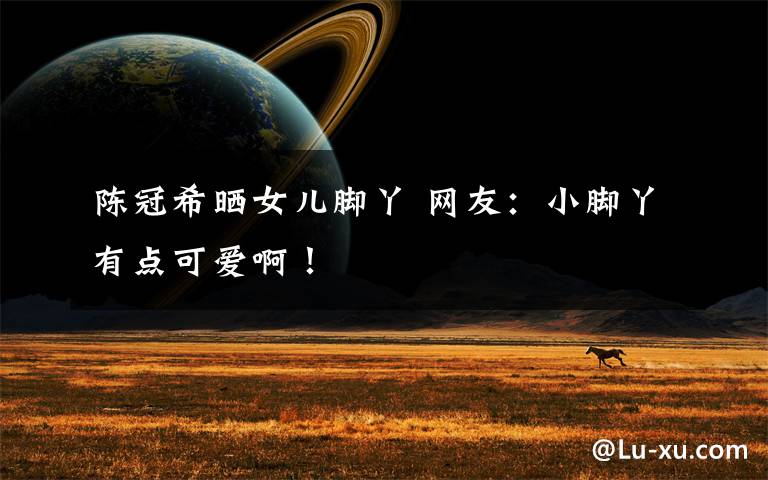 陈冠希晒女儿脚丫 网友:小脚丫有点可爱啊!