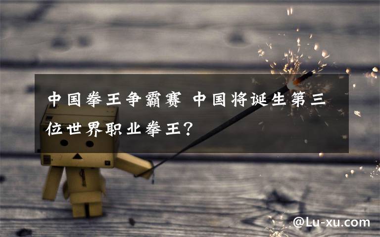 中国拳王争霸赛 中国将诞生第三位世界职业拳王?