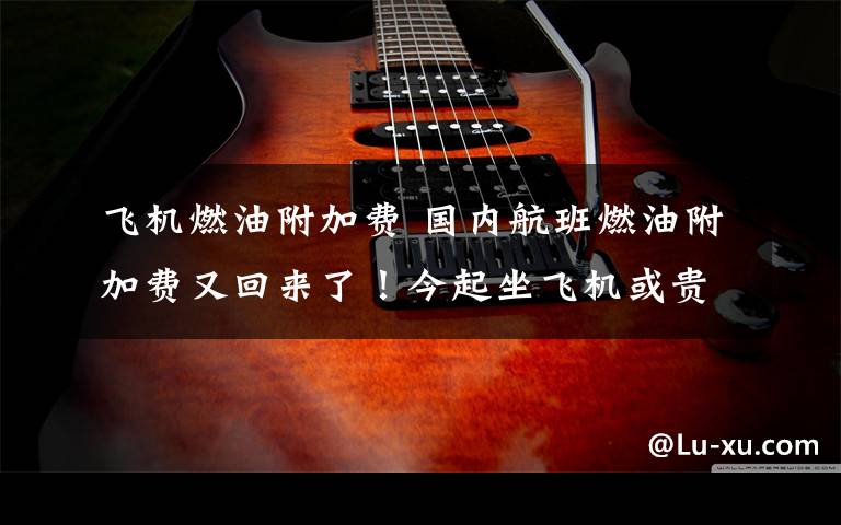 飞机燃油附加费 国内航班燃油附加费又回来了!今起坐飞机或贵10元