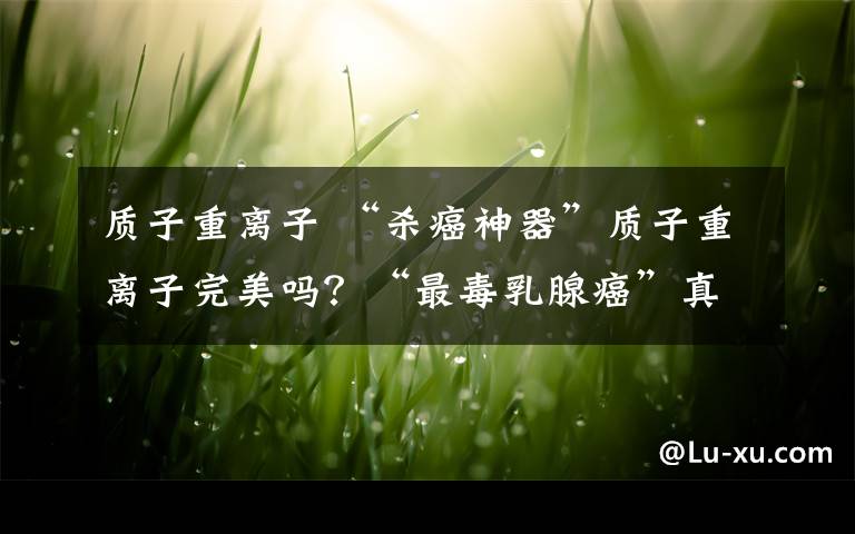 质子重离子 “杀癌神器”质子重离子完美吗?“最毒乳腺癌”真的无药可救吗?来看这个主旨报告