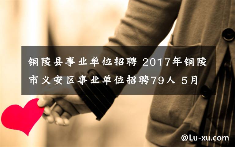 铜陵县事业单位招聘 2017年铜陵市义安区事业单位招聘79人 5月8日开始报名