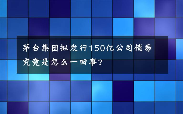 茅台集团拟发行150亿公司债券 究竟是怎么一回事?